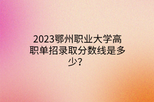 2023鄂州職業(yè)大學高職單招錄取分數(shù)線是多少？