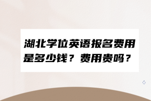 湖北學(xué)位英語報(bào)名費(fèi)用是多少錢？費(fèi)用貴嗎？