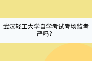 武漢輕工大學自學考試考場監(jiān)考嚴嗎？