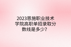 2023恩施職業(yè)技術(shù)學(xué)院高職單招錄取分?jǐn)?shù)線是多少？