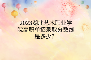 2023湖北藝術(shù)職業(yè)學(xué)院高職單招錄取分?jǐn)?shù)線是多少？