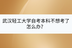 武漢輕工大學自考本科不想考了怎么辦？