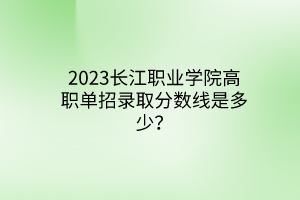 2023長江職業(yè)學院高職單招錄取分數線是多少？