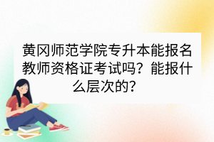 黃岡師范學(xué)院專升本能報(bào)名教師資格證考試嗎？能報(bào)什么層次的？