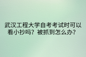 武漢工程大學(xué)自考考試時可以看小抄嗎？被抓到怎么辦？