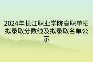 2024年長江職業(yè)學(xué)院高職單招擬錄取分?jǐn)?shù)線及擬錄取名單公示