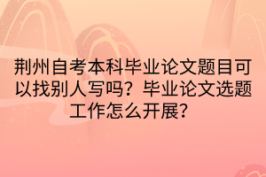 荊州自考本科畢業(yè)論文題目可以找別人寫嗎？畢業(yè)論文選題工作怎么開展？