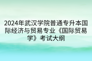 2024年武漢學院普通專升本國際經濟與貿易專業(yè)《國際貿易學》考試大綱