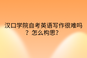 漢口學(xué)院自考英語(yǔ)寫(xiě)作很難嗎？怎么構(gòu)思？