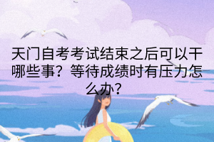 天門自考考試結(jié)束之后可以干哪些事？等待成績時有壓力怎么辦？