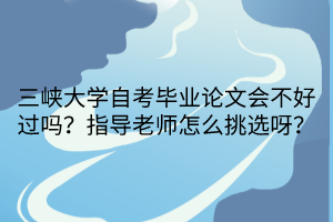 三峽大學(xué)自考畢業(yè)論文會不好過嗎？指導(dǎo)老師怎么挑選呀？