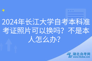 2024年長江大學(xué)自考本科準(zhǔn)考證照片可以換嗎？不是本人怎么辦？