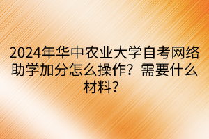 2024年華中農(nóng)業(yè)大學(xué)自考網(wǎng)絡(luò)助學(xué)加分怎么操作？需要什么材料？