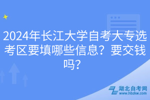 2024年長江大學(xué)自考大專選考區(qū)要填哪些信息？要交錢嗎？