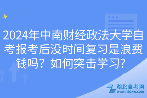 2024年中南財(cái)經(jīng)政法大學(xué)自考報(bào)考后沒(méi)時(shí)間復(fù)習(xí)是浪費(fèi)錢嗎？如何突擊學(xué)習(xí)？