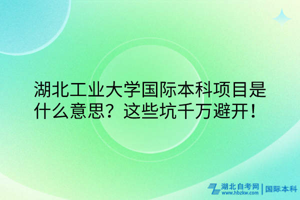 湖北工業(yè)大學(xué)國際本科項(xiàng)目是什么意思？這些坑千萬避開！