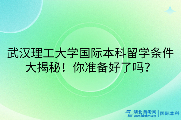 武漢理工大學(xué)國(guó)際本科留學(xué)條件大揭秘！你準(zhǔn)備好了嗎？