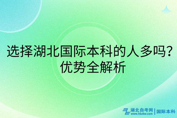 選擇湖北國際本科的人多嗎？優(yōu)勢全解析