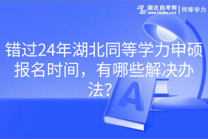 錯(cuò)過(guò)24年湖北同等學(xué)力申碩報(bào)名時(shí)間，有哪些解決辦法？