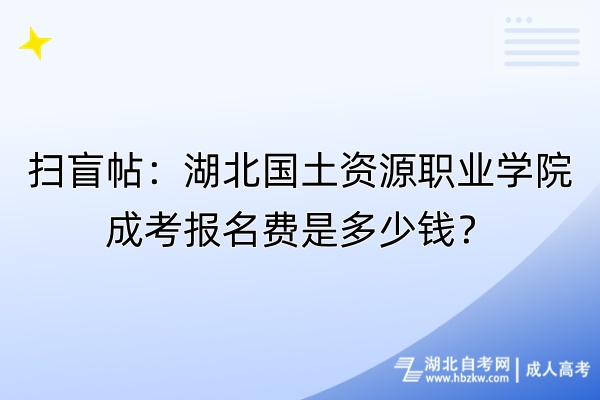 掃盲帖：湖北國(guó)土資源職業(yè)學(xué)院成考報(bào)名費(fèi)是多少錢(qián)？自考-成人高考_副本