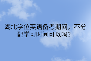 湖北學(xué)位英語(yǔ)備考期間，不分配學(xué)習(xí)時(shí)間可以嗎？