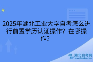 2025年湖北工業(yè)大學自考怎么進行前置學歷認證操作？在哪操作？