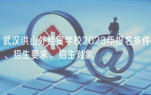 武漢洪山外經(jīng)貿(mào)學(xué)校2023年報(bào)名條件、招生要求、招生對(duì)象