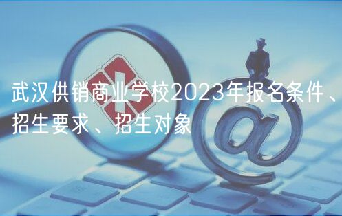 武漢供銷商業(yè)學(xué)校2023年報(bào)名條件、招生要求、招生對(duì)象