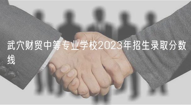 武穴財貿(mào)中等專業(yè)學校2023年招生錄取分數(shù)線