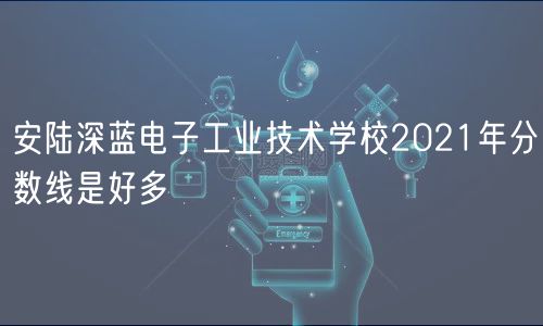 安陸深藍電子工業(yè)技術學校2021年分數(shù)線是好多