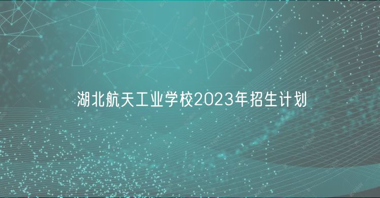 湖北航天工業(yè)學(xué)校2023年招生計劃