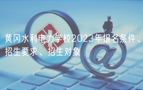 黃岡水利電力學(xué)校2023年報(bào)名條件、招生要求、招生對(duì)象