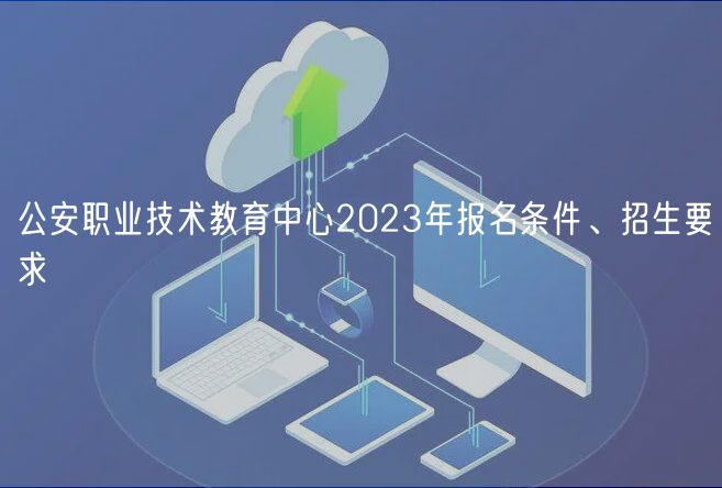 公安職業(yè)技術教育中心2023年報名條件、招生要求