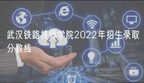 武漢鐵路技師學院2022年招生錄取分數(shù)線