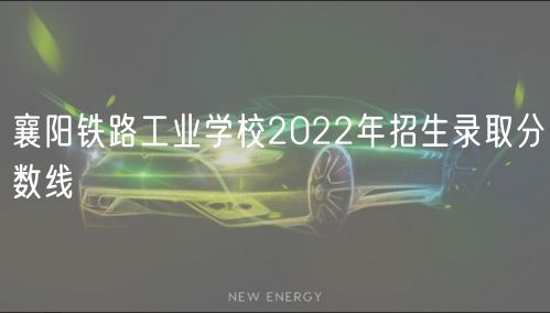 襄陽鐵路工業(yè)學校2022年招生錄取分數(shù)線