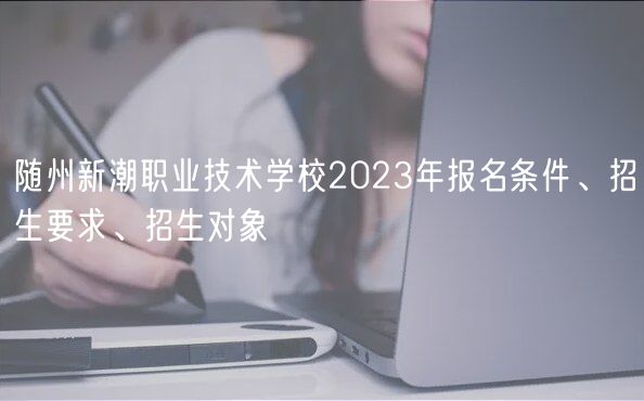 隨州新潮職業(yè)技術(shù)學(xué)校2023年報(bào)名條件、招生要求、招生對(duì)象