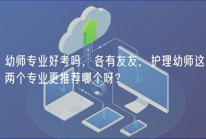 幼師專業(yè)好考嗎，各有友友，護(hù)理幼師這兩個專業(yè)更推薦哪個呀？