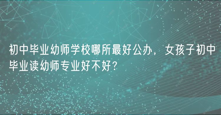 初中畢業(yè)幼師學(xué)校哪所最好公辦，女孩子初中畢業(yè)讀幼師專業(yè)好不好？