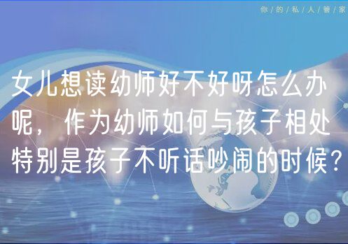 女兒想讀幼師好不好呀怎么辦呢，作為幼師如何與孩子相處特別是孩子不聽話吵鬧的時候？