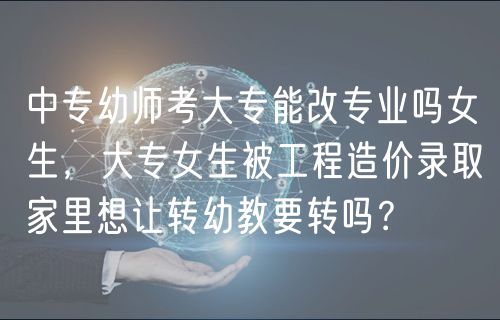 中專幼師考大專能改專業(yè)嗎女生，大專女生被工程造價錄取家里想讓轉幼教要轉嗎？