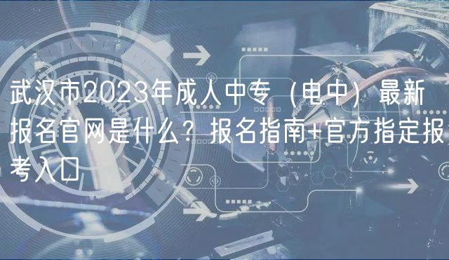 武漢市2023年成人中專（電中）最新報名官網(wǎng)是什么？報名指南+官方指定報考入口