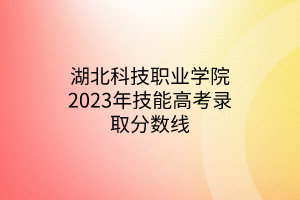 湖北科技職業(yè)學院2023年技能高考錄取分數(shù)線