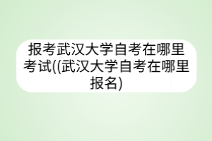 報(bào)考武漢大學(xué)自考在哪里考試((武漢大學(xué)自考在哪里報(bào)名)