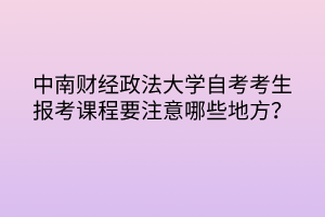 中南財(cái)經(jīng)政法大學(xué)自考考生報(bào)考課程要注意哪些地方？