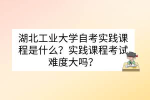 湖北工業(yè)大學(xué)自考實(shí)踐課程是什么？實(shí)踐課程考試難度大嗎？