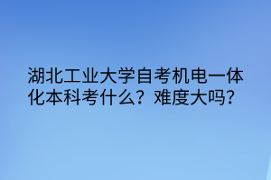 湖北工業(yè)大學(xué)自考機電一體化本科考什么？難度大嗎？