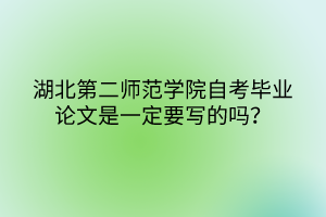 湖北第二師范學(xué)院自考畢業(yè)論文是一定要寫的嗎？