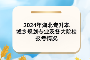 2024年湖北專升本城鄉(xiāng)規(guī)劃專業(yè)及各大院校報(bào)考情況