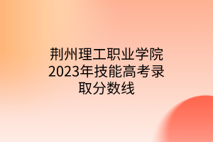 荊州理工職業(yè)學院2023年技能高考錄取分數(shù)線