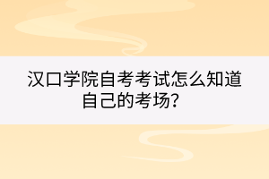 漢口學院自考考試怎么知道自己的考場？